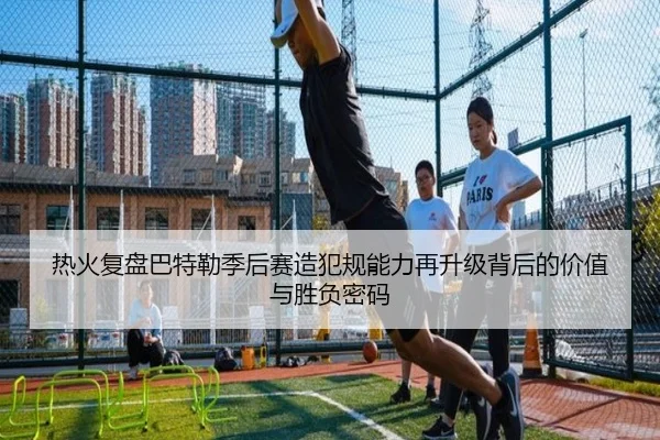 热火复盘巴特勒季后赛造犯规能力再升级背后的价值与胜负密码